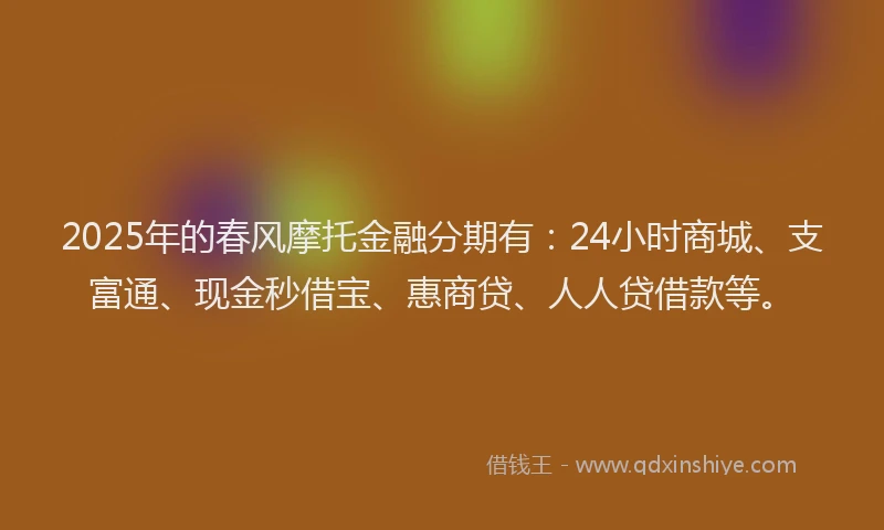2025年的春风摩托金融分期有：24小时商城、支富通、现金秒借宝、惠商贷、人人贷借款等。