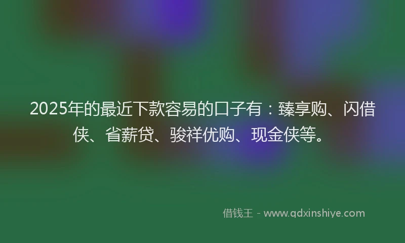 2025年的最近下款容易的口子有：臻享购、闪借侠、省薪贷、骏祥优购、现金侠等。
