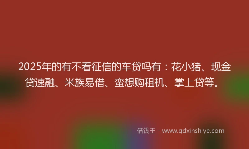 2025年的有不看征信的车贷吗有：花小猪、现金贷速融、米族易借、蛮想购租机、掌上贷等。