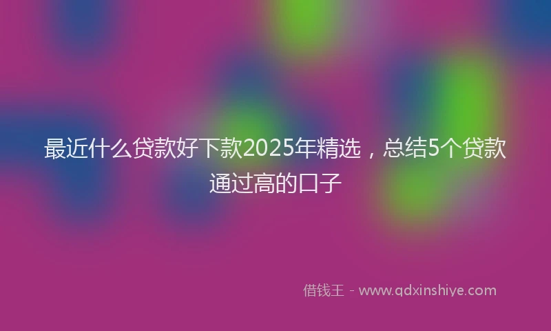 最近什么贷款好下款2025年精选，总结5个贷款通过高的口子