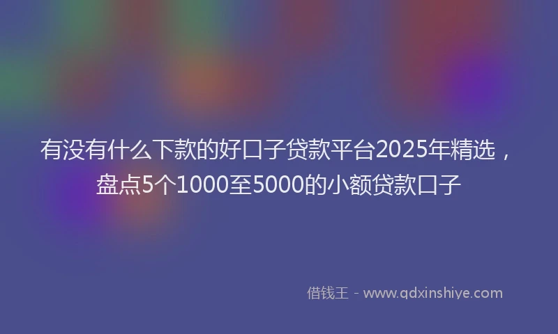 有没有什么下款的好口子贷款平台2025年精选，盘点5个1000至5000的小额贷款口子