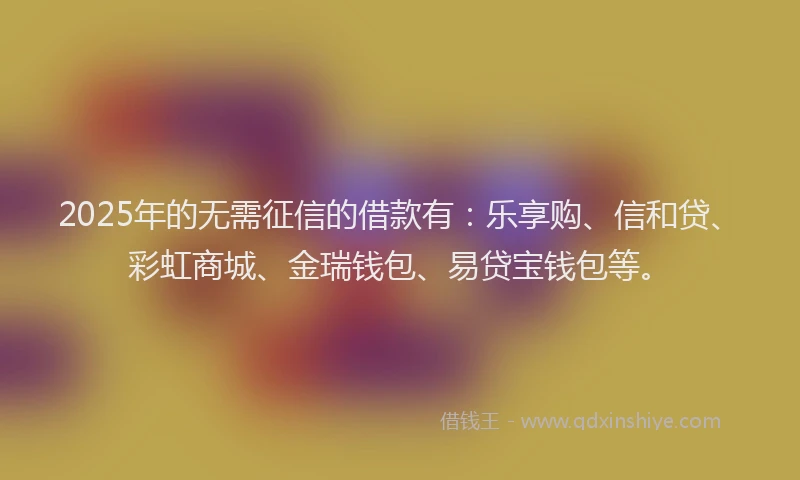 2025年的无需征信的借款有：乐享购、信和贷、彩虹商城、金瑞钱包、易贷宝钱包等。