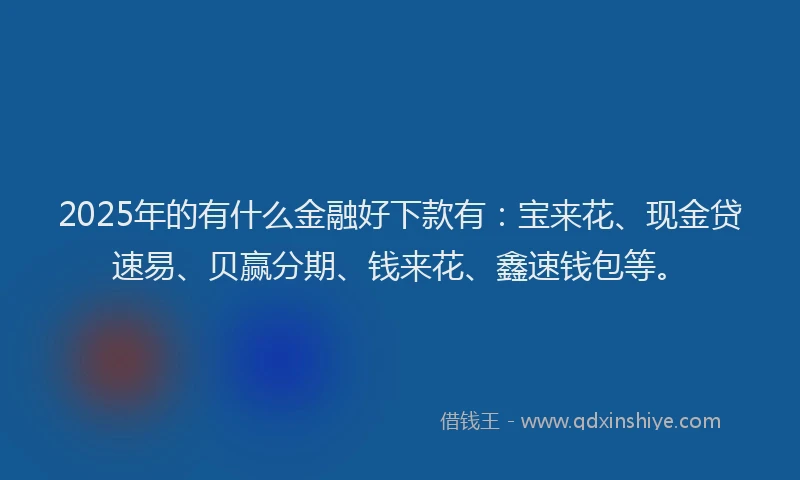 2025年的有什么金融好下款有：宝来花、现金贷速易、贝赢分期、钱来花、鑫速钱包等。
