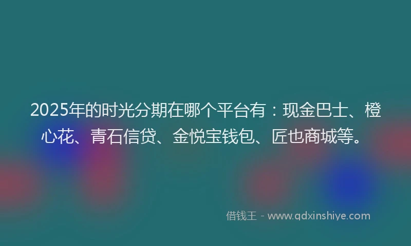 2025年的时光分期在哪个平台有：现金巴士、橙心花、青石信贷、金悦宝钱包、匠也商城等。