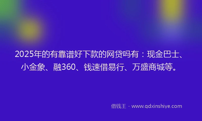 2025年的有靠谱好下款的网贷吗有：现金巴士、小金象、融360、钱速借易行、万盛商城等。