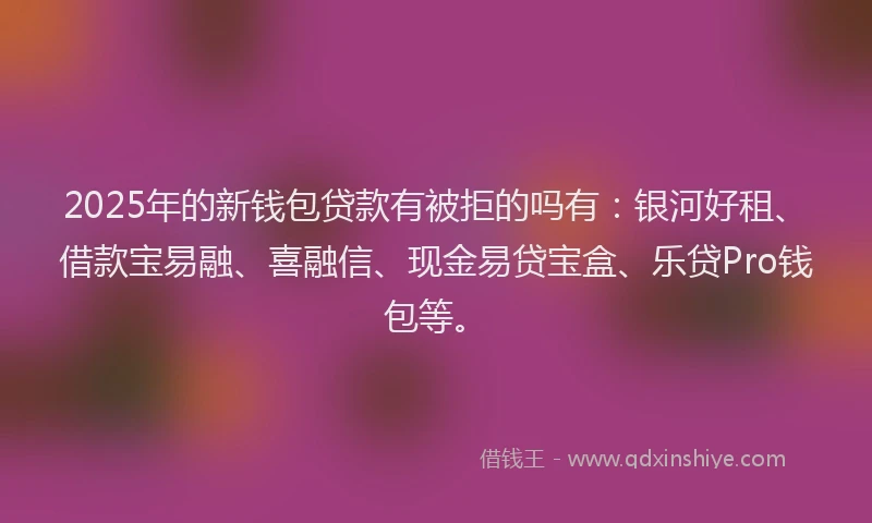 2025年的新钱包贷款有被拒的吗有：银河好租、借款宝易融、喜融信、现金易贷宝盒、乐贷Pro钱包等。