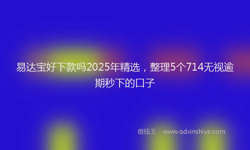 易达宝好下款吗2025年精选，整理5个714无视逾期秒下的口子