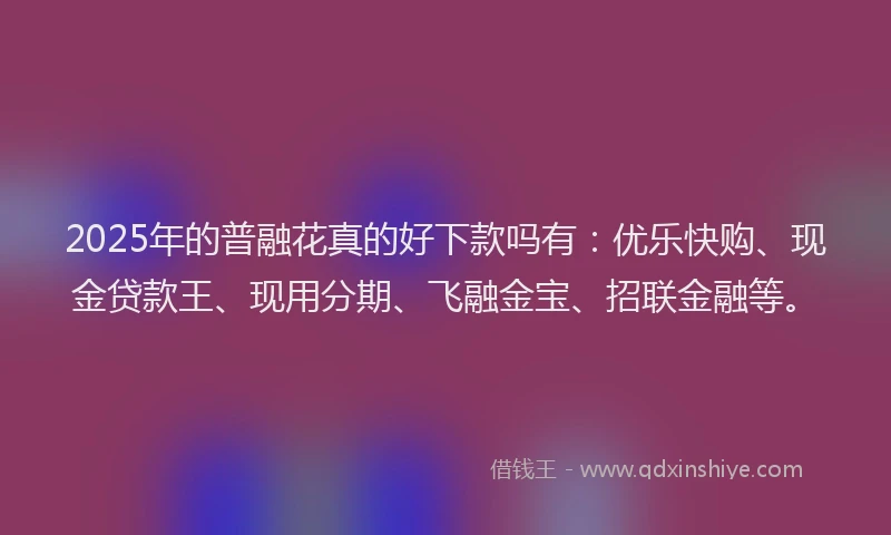 2025年的普融花真的好下款吗有：优乐快购、现金贷款王、现用分期、飞融金宝、招联金融等。
