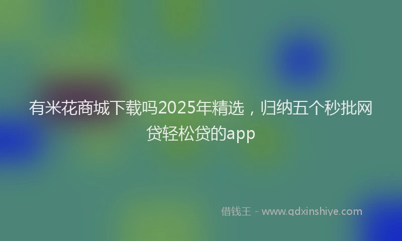 有米花商城下载吗2025年精选，归纳五个秒批网贷轻松贷的app