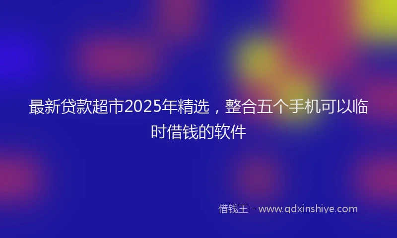 最新贷款超市2025年精选，整合五个手机可以临时借钱的软件