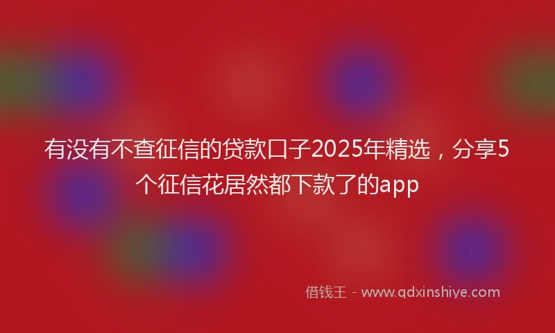 有没有不查征信的贷款口子2025年精选，分享5个征信花居然都下款了的app