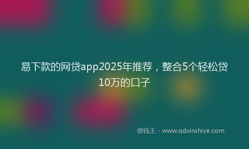 易下款的网贷app2025年推荐，整合5个轻松贷10万的口子