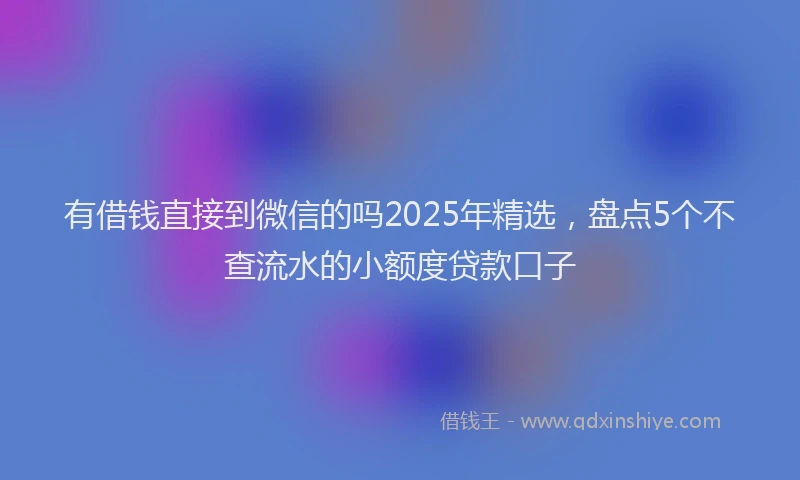 有借钱直接到微信的吗2025年精选，盘点5个不查流水的小额度贷款口子