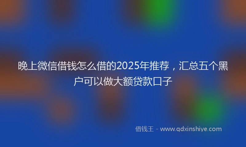 晚上微信借钱怎么借的2025年推荐，汇总五个黑户可以做大额贷款口子