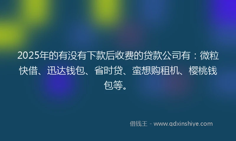 2025年的有没有下款后收费的贷款公司有：微粒快借、迅达钱包、省时贷、蛮想购租机、樱桃钱包等。