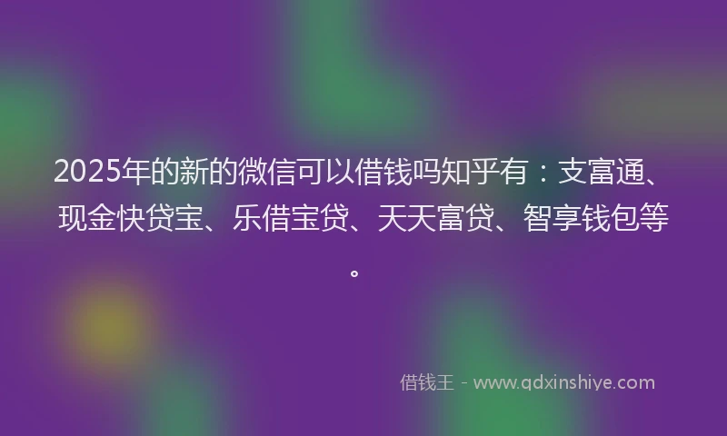 2025年的新的微信可以借钱吗知乎有：支富通、现金快贷宝、乐借宝贷、天天富贷、智享钱包等。