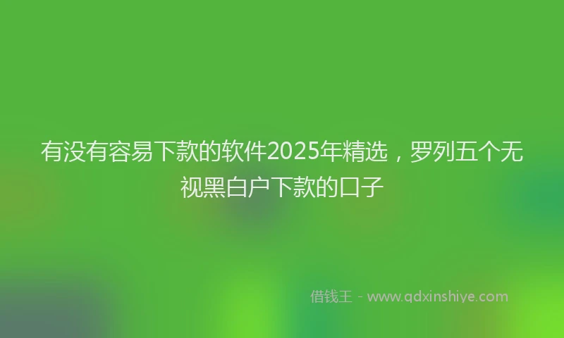 有没有容易下款的软件2025年精选，罗列五个无视黑白户下款的口子