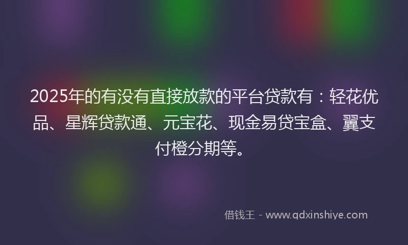 2025年的有没有直接放款的平台贷款有：轻花优品、星辉贷款通、元宝花、现金易贷宝盒、翼支付橙分期等。