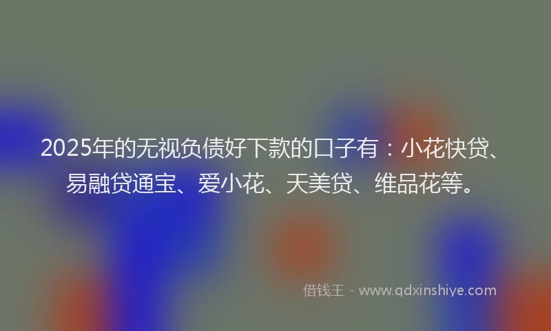2025年的无视负债好下款的口子有：小花快贷、易融贷通宝、爱小花、天美贷、维品花等。
