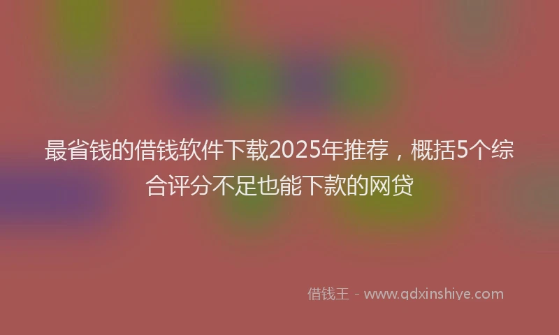 最省钱的借钱软件下载2025年推荐，概括5个综合评分不足也能下款的网贷
