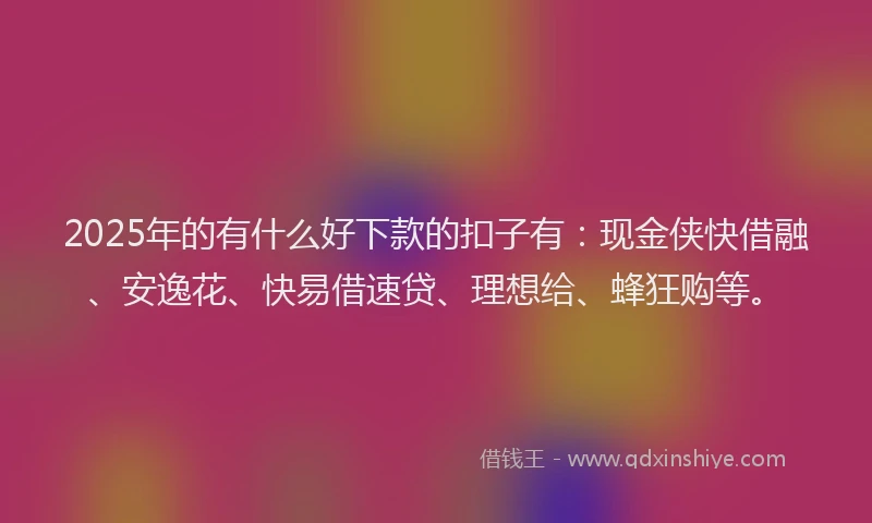 2025年的有什么好下款的扣子有：现金侠快借融、安逸花、快易借速贷、理想给、蜂狂购等。