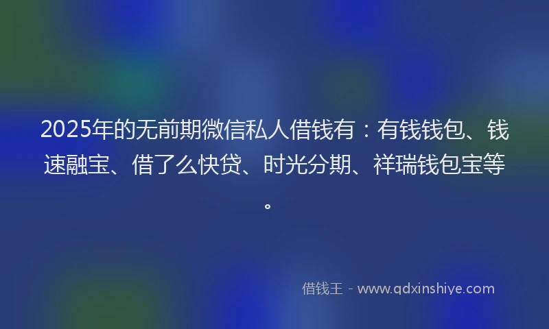 2025年的无前期微信私人借钱有：有钱钱包、钱速融宝、借了么快贷、时光分期、祥瑞钱包宝等。