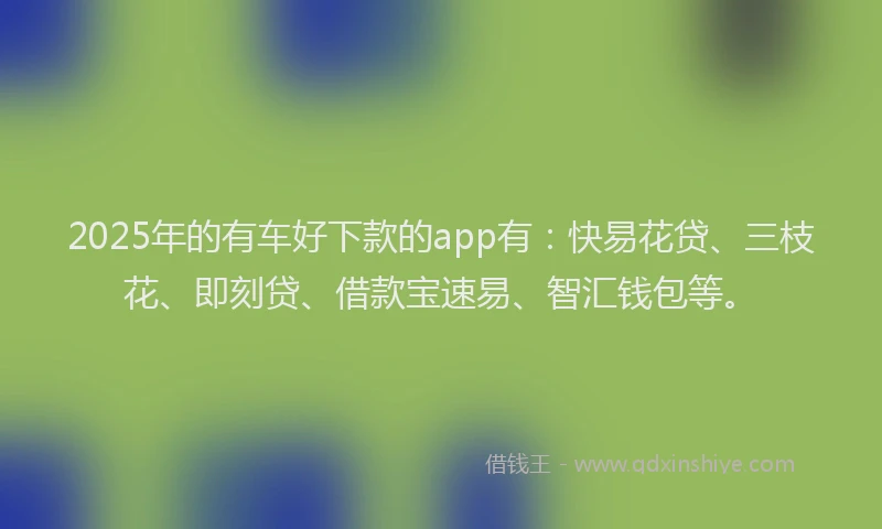 2025年的有车好下款的app有：快易花贷、三枝花、即刻贷、借款宝速易、智汇钱包等。