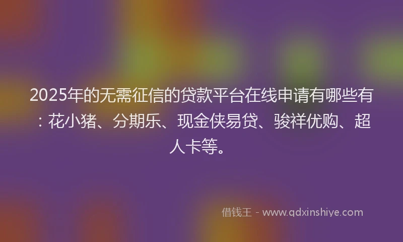 2025年的无需征信的贷款平台在线申请有哪些有：花小猪、分期乐、现金侠易贷、骏祥优购、超人卡等。