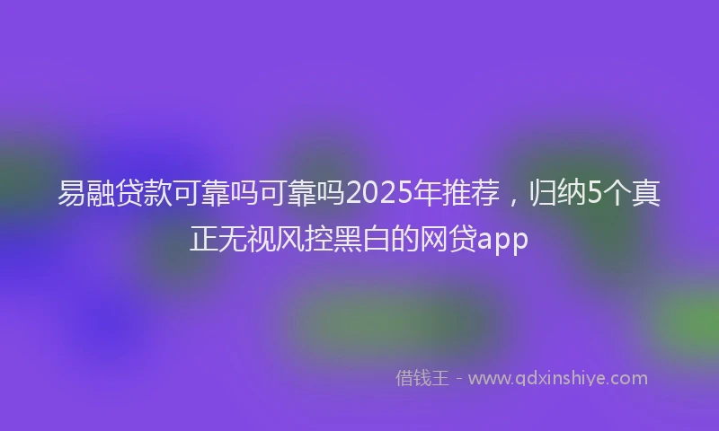 易融贷款可靠吗可靠吗2025年推荐，归纳5个真正无视风控黑白的网贷app