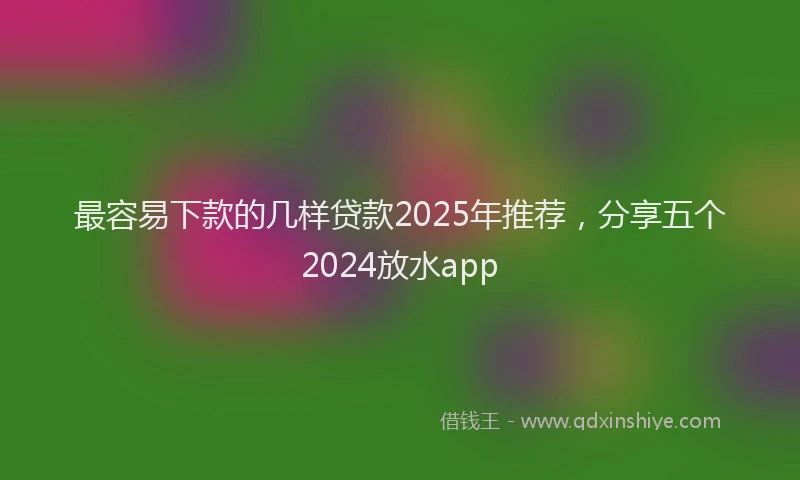 最容易下款的几样贷款2025年推荐，分享五个2024放水app