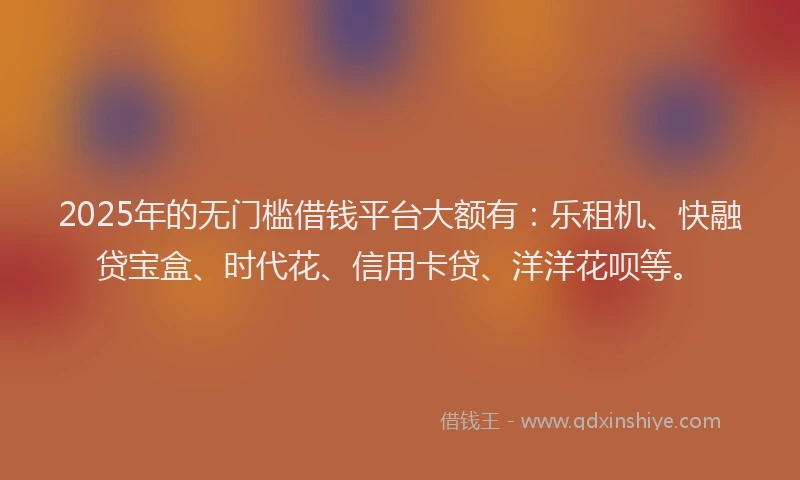 2025年的无门槛借钱平台大额有：乐租机、快融贷宝盒、时代花、信用卡贷、洋洋花呗等。