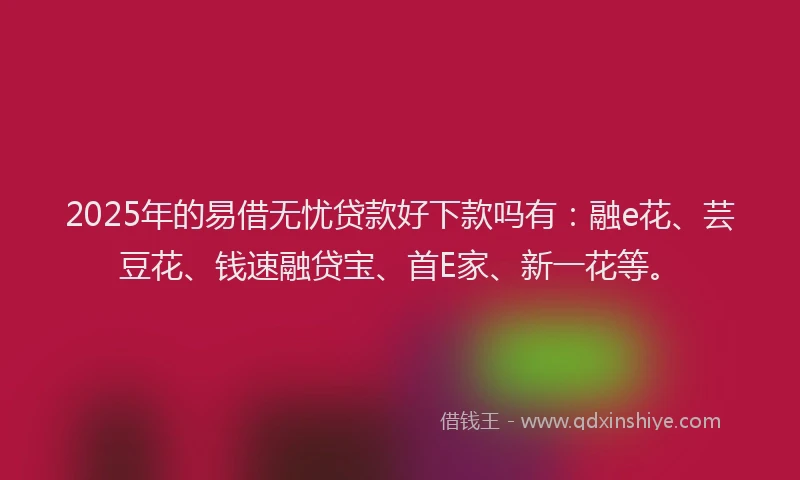 2025年的易借无忧贷款好下款吗有：融e花、芸豆花、钱速融贷宝、首E家、新一花等。