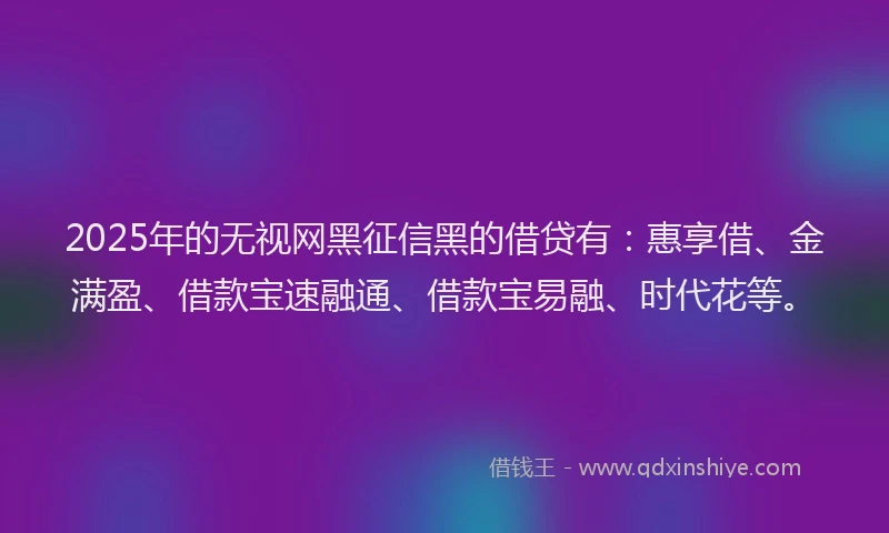 2025年的无视网黑征信黑的借贷有：惠享借、金满盈、借款宝速融通、借款宝易融、时代花等。