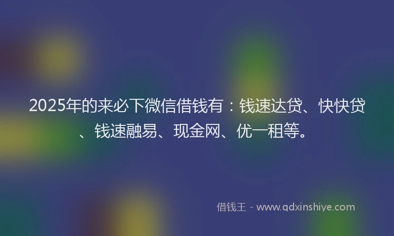 2025年的来必下微信借钱有：钱速达贷、快快贷、钱速融易、现金网、优一租等。