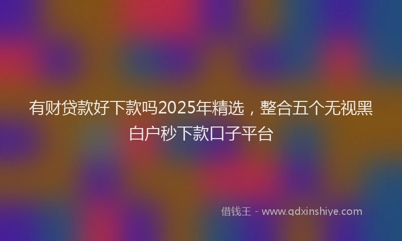 有财贷款好下款吗2025年精选，整合五个无视黑白户秒下款口子平台