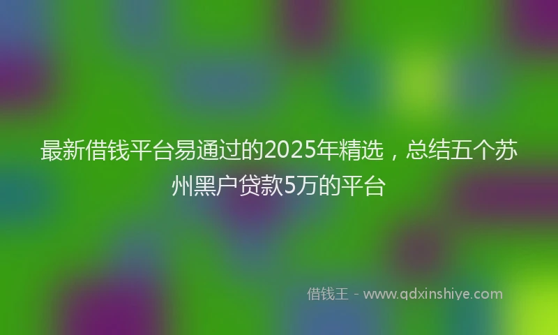 最新借钱平台易通过的2025年精选，总结五个苏州黑户贷款5万的平台
