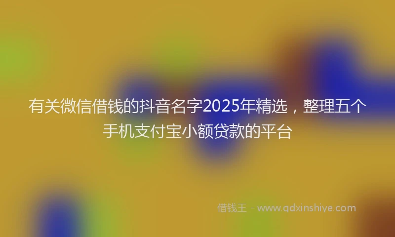 有关微信借钱的抖音名字2025年精选，整理五个手机支付宝小额贷款的平台