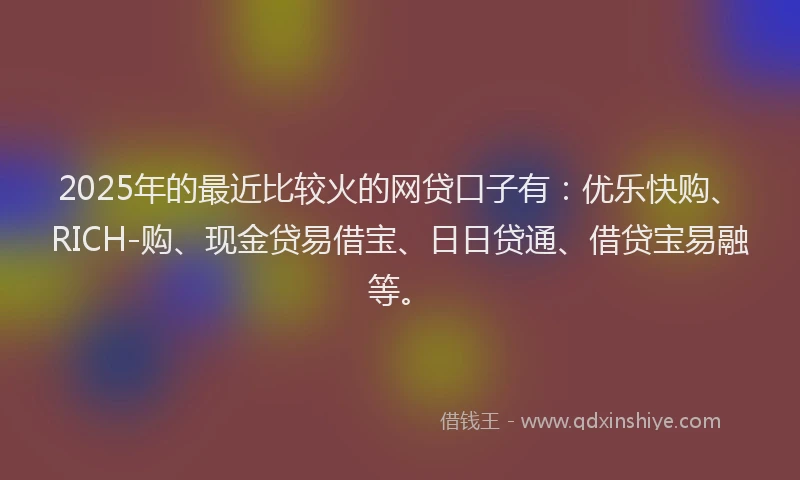 2025年的最近比较火的网贷口子有：优乐快购、RICH-购、现金贷易借宝、日日贷通、借贷宝易融等。