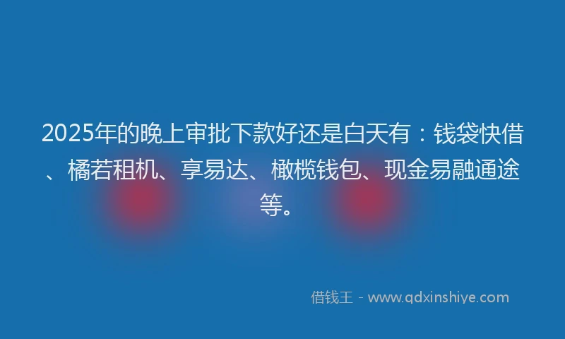 2025年的晚上审批下款好还是白天有：钱袋快借、橘若租机、享易达、橄榄钱包、现金易融通途等。
