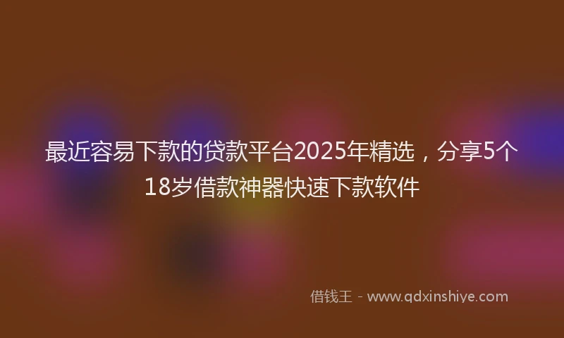 最近容易下款的贷款平台2025年精选，分享5个18岁借款神器快速下款软件
