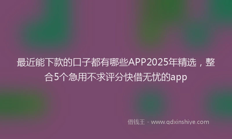 最近能下款的口子都有哪些APP2025年精选，整合5个急用不求评分快借无忧的app
