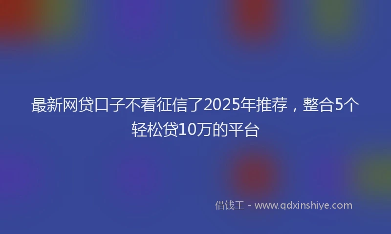 最新网贷口子不看征信了2025年推荐，整合5个轻松贷10万的平台