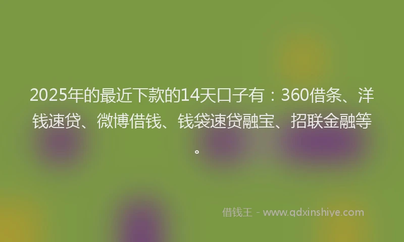 2025年的最近下款的14天口子有：360借条、洋钱速贷、微博借钱、钱袋速贷融宝、招联金融等。
