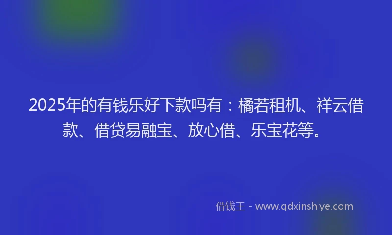 2025年的有钱乐好下款吗有：橘若租机、祥云借款、借贷易融宝、放心借、乐宝花等。