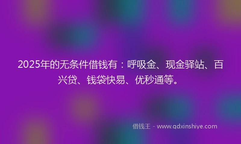 2025年的无条件借钱有：呼吸金、现金驿站、百兴贷、钱袋快易、优秒通等。