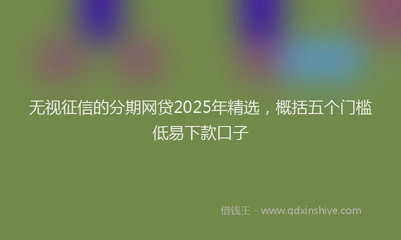 无视征信的分期网贷2025年精选，概括五个门槛低易下款口子