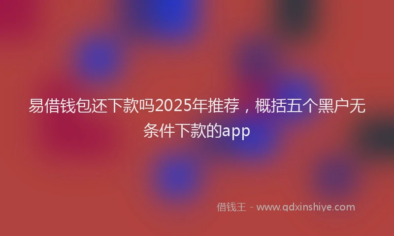 易借钱包还下款吗2025年推荐，概括五个黑户无条件下款的app