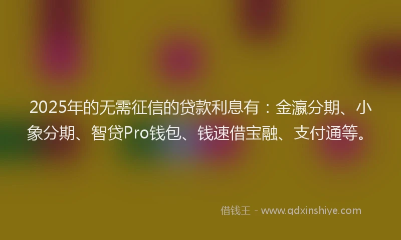 2025年的无需征信的贷款利息有：金瀛分期、小象分期、智贷Pro钱包、钱速借宝融、支付通等。