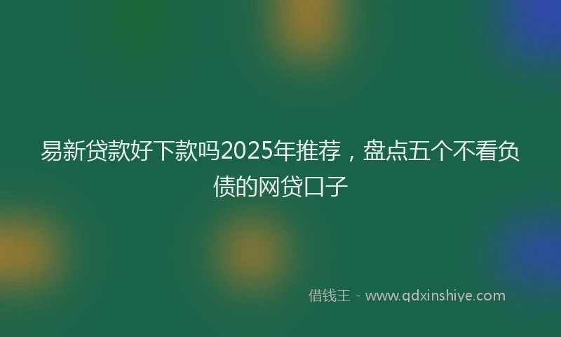 易新贷款好下款吗2025年推荐，盘点五个不看负债的网贷口子