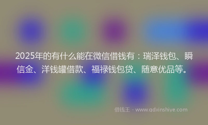 2025年的有什么能在微信借钱有：瑞泽钱包、瞬信金、洋钱罐借款、福禄钱包贷、随意优品等。